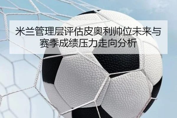 米兰管理层评估皮奥利帅位未来与赛季成绩压力走向分析