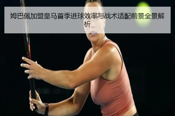 姆巴佩加盟皇马首季进球效率与战术适配前景全景解析