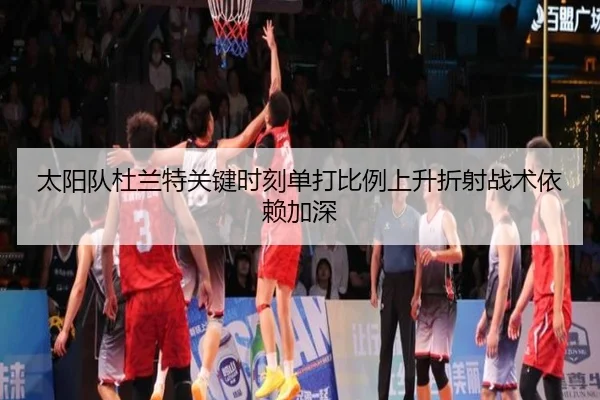 太阳队杜兰特关键时刻单打比例上升折射战术依赖加深