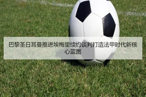 巴黎圣日耳曼推进埃梅里续约谈判打造法甲时代新核心蓝图