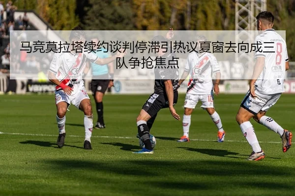 马竞莫拉塔续约谈判停滞引热议夏窗去向成三队争抢焦点