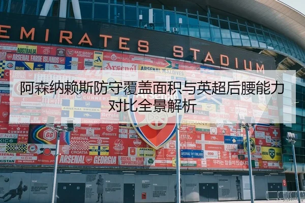 阿森纳赖斯防守覆盖面积与英超后腰能力对比全景解析