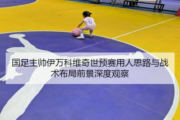 国足主帅伊万科维奇世预赛用人思路与战术布局前景深度观察