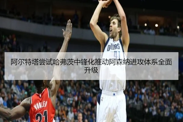阿尔特塔尝试哈弗茨中锋化推动阿森纳进攻体系全面升级