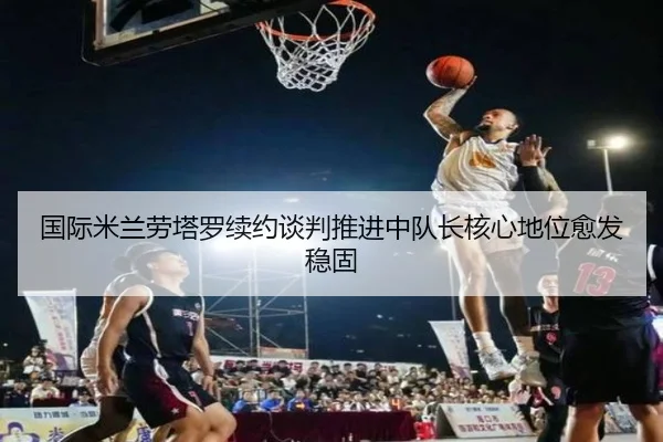 国际米兰劳塔罗续约谈判推进中队长核心地位愈发稳固