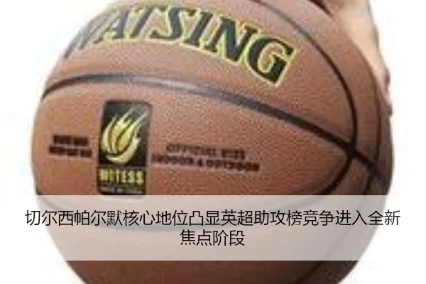 切尔西帕尔默核心地位凸显英超助攻榜竞争进入全新焦点阶段