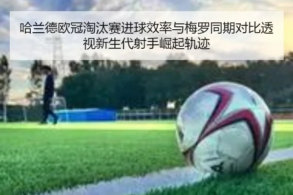 哈兰德欧冠淘汰赛进球效率与梅罗同期对比透视新生代射手崛起轨迹