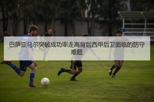 巴萨亚马尔突破成功率走高背后西甲后卫面临的防守难题