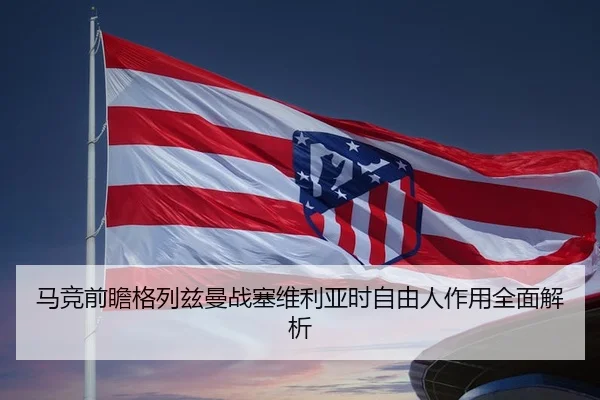 马竞前瞻格列兹曼战塞维利亚时自由人作用全面解析