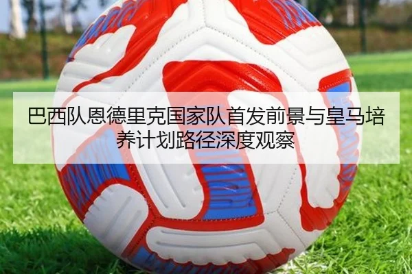 巴西队恩德里克国家队首发前景与皇马培养计划路径深度观察
