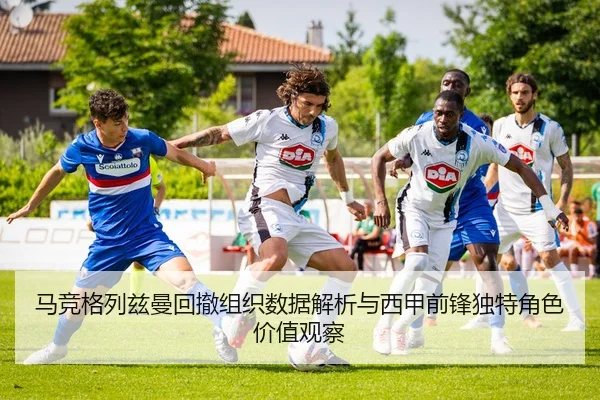 马竞格列兹曼回撤组织数据解析与西甲前锋独特角色价值观察