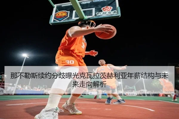 那不勒斯续约分歧曝光克瓦拉茨赫利亚年薪结构与未来走向解析