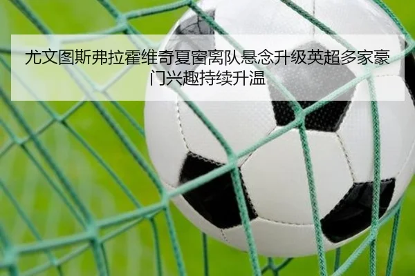 尤文图斯弗拉霍维奇夏窗离队悬念升级英超多家豪门兴趣持续升温