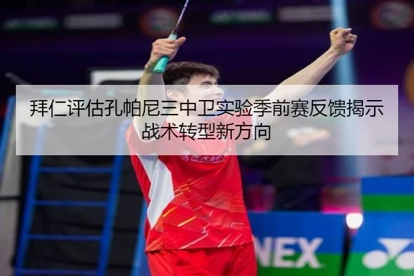 拜仁评估孔帕尼三中卫实验季前赛反馈揭示战术转型新方向