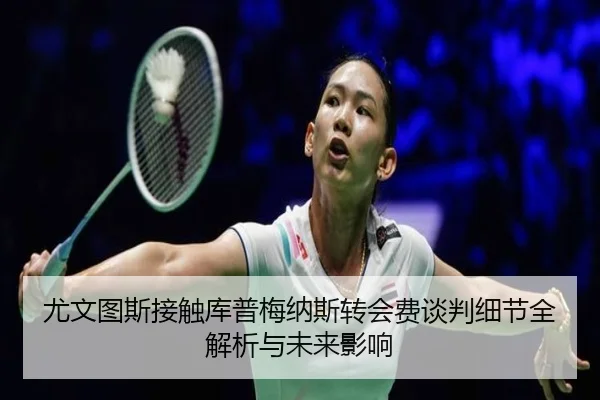 尤文图斯接触库普梅纳斯转会费谈判细节全解析与未来影响