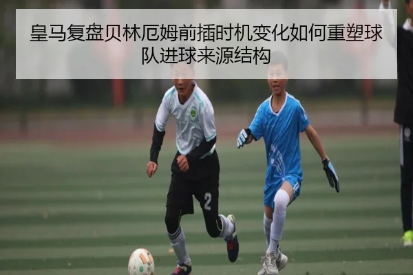 皇马复盘贝林厄姆前插时机变化如何重塑球队进球来源结构