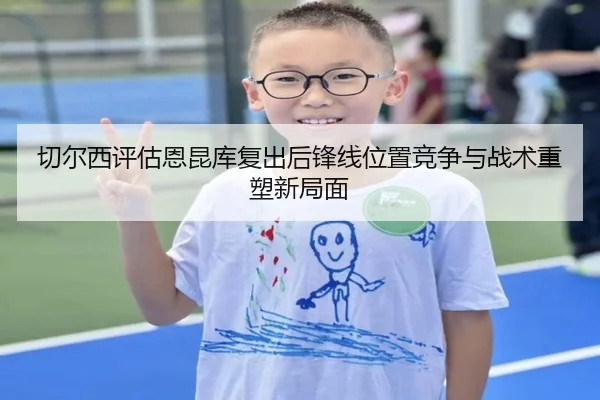 切尔西评估恩昆库复出后锋线位置竞争与战术重塑新局面