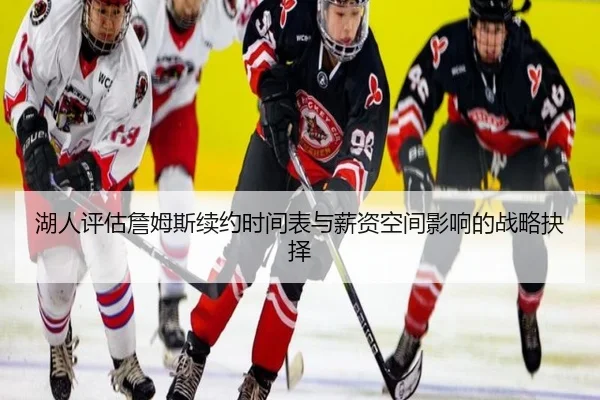 湖人评估詹姆斯续约时间表与薪资空间影响的战略抉择