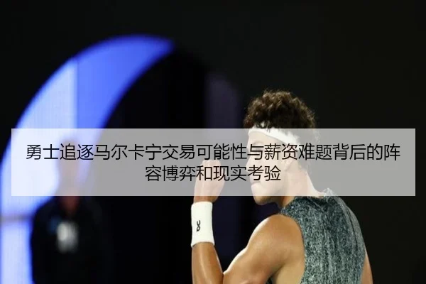 勇士追逐马尔卡宁交易可能性与薪资难题背后的阵容博弈和现实考验
